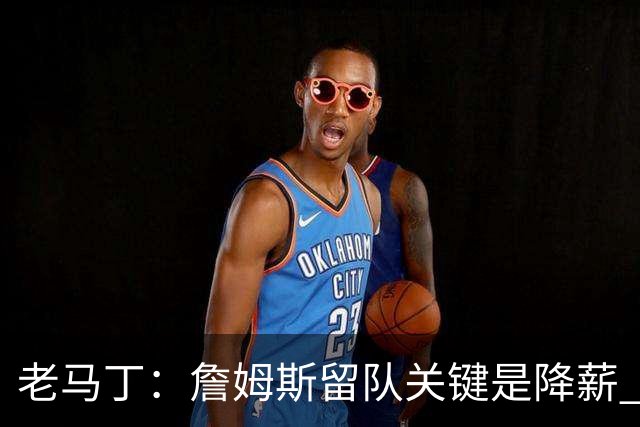 老马丁：詹姆斯留队关键是降薪 想夺冠就别想着拿顶薪